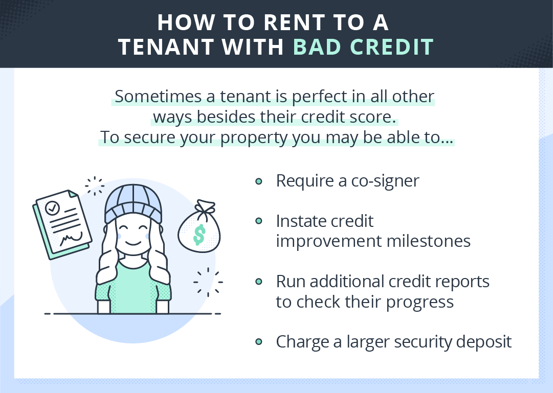 Tips for renting to a tenant with bad credit:
1) require a co-signer
2) Instate credit improvement milestones
3) Run additional credit reports to check their progress
4) charge a larger security deposit