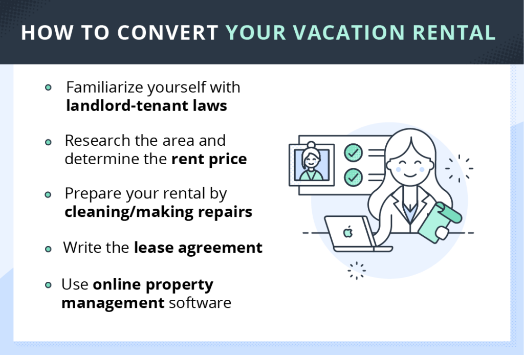 How to convert your vacation rental to a long-term rental. Familiarize yourself with landlord-tenant laws. Research the area and determine the rent price. Prepare your rental by cleaning and making repairs. Write the lease agreement. Use online property management software.