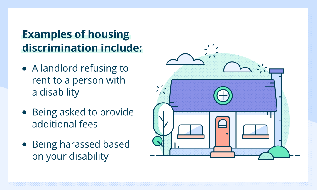 Examples of housing discrimination include a landlord refusing to rent to a disabled person, disabled folks being asked to provide additional fees, disabled tenants being harassed based on their disability